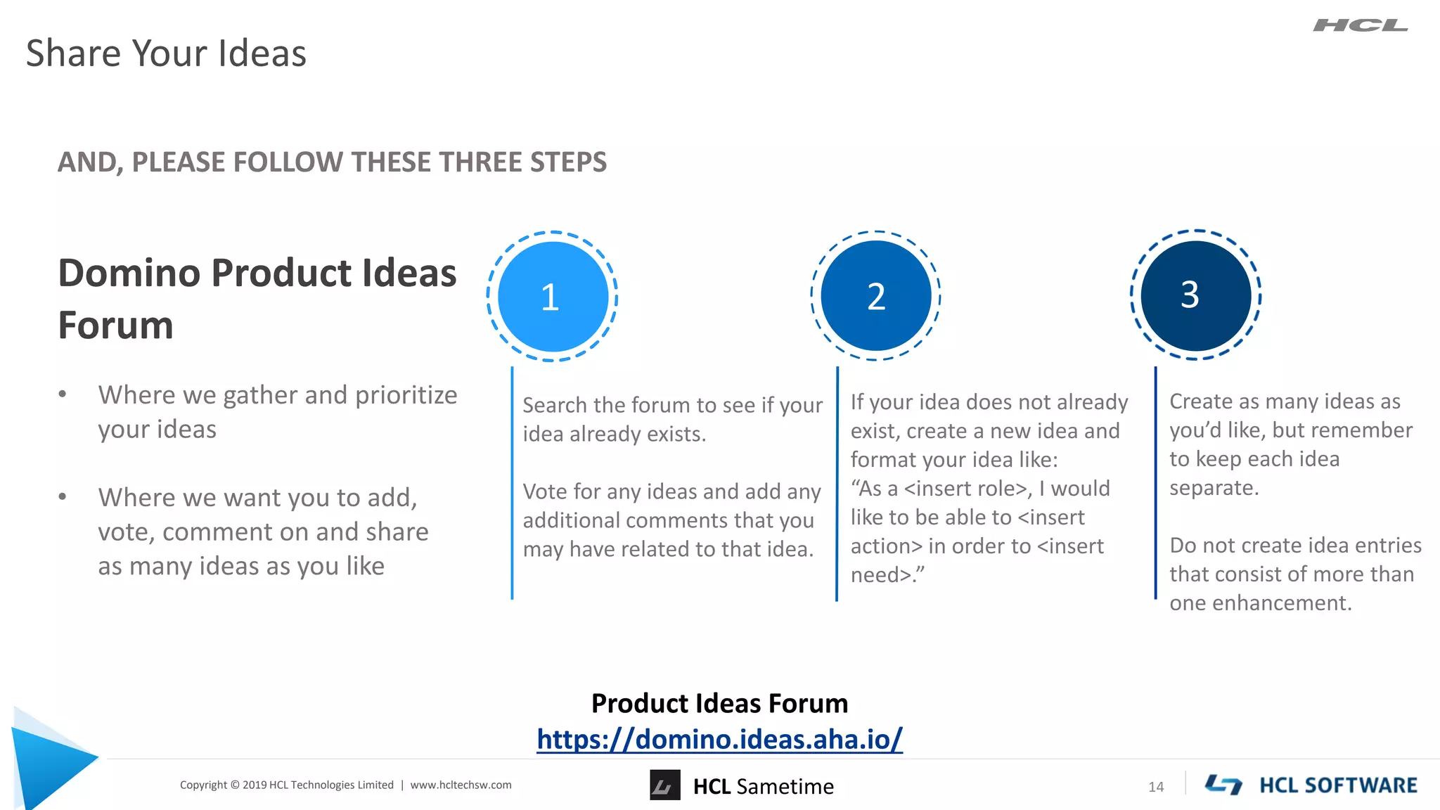 Copyright © 2019 HCL Technologies Limited | www.hcltechsw.com
Share Your Ideas
14
Domino Product Ideas
Forum
• Where we gather and prioritize
your ideas
• Where we want you to add,
vote, comment on and share
as many ideas as you like
AND, PLEASE FOLLOW THESE THREE STEPS
Product Ideas Forum
https://domino.ideas.aha.io/
Search the forum to see if your
idea already exists.
Vote for any ideas and add any
additional comments that you
may have related to that idea.
If your idea does not already
exist, create a new idea and
format your idea like:
“As a <insert role>, I would
like to be able to <insert
action> in order to <insert
need>.”
Create as many ideas as
you’d like, but remember
to keep each idea
separate.
Do not create idea entries
that consist of more than
one enhancement.
1 2 3
HCL Sametime
 