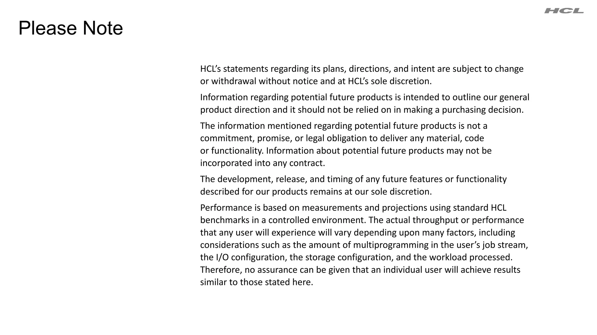 HCL’s statements regarding its plans, directions, and intent are subject to change
or withdrawal without notice and at HCL’s sole discretion.
Information regarding potential future products is intended to outline our general
product direction and it should not be relied on in making a purchasing decision.
The information mentioned regarding potential future products is not a
commitment, promise, or legal obligation to deliver any material, code
or functionality. Information about potential future products may not be
incorporated into any contract.
The development, release, and timing of any future features or functionality
described for our products remains at our sole discretion.
Performance is based on measurements and projections using standard HCL
benchmarks in a controlled environment. The actual throughput or performance
that any user will experience will vary depending upon many factors, including
considerations such as the amount of multiprogramming in the user’s job stream,
the I/O configuration, the storage configuration, and the workload processed.
Therefore, no assurance can be given that an individual user will achieve results
similar to those stated here.
Please Note
 