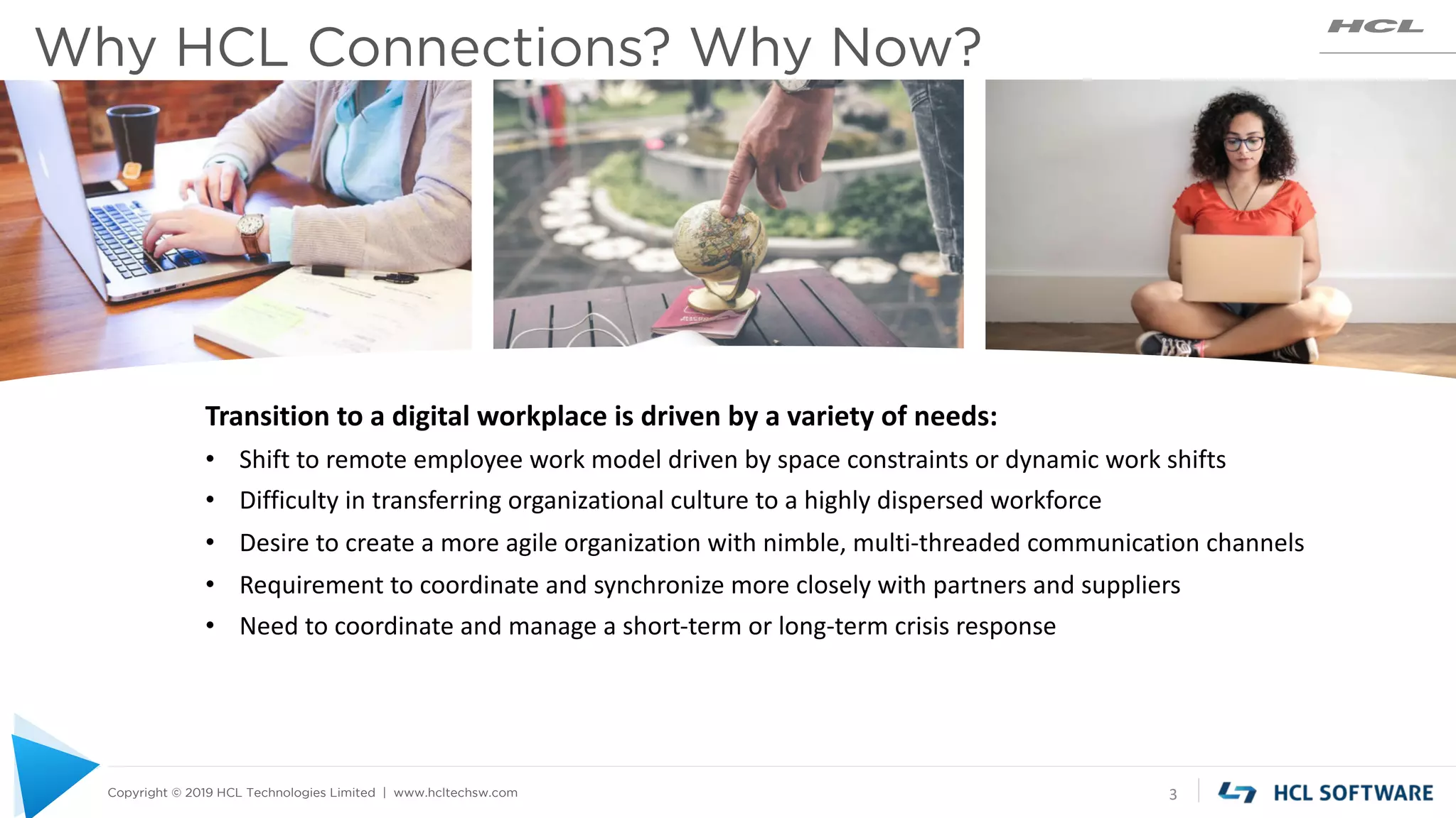 Copyright © 2019 HCL Technologies Limited | www.hcltechsw.com
Why HCL Connections? Why Now?
3
Transition to a digital workplace is driven by a variety of needs:
• Shift to remote employee work model driven by space constraints or dynamic work shifts
• Difficulty in transferring organizational culture to a highly dispersed workforce
• Desire to create a more agile organization with nimble, multi-threaded communication channels
• Requirement to coordinate and synchronize more closely with partners and suppliers
• Need to coordinate and manage a short-term or long-term crisis response
 