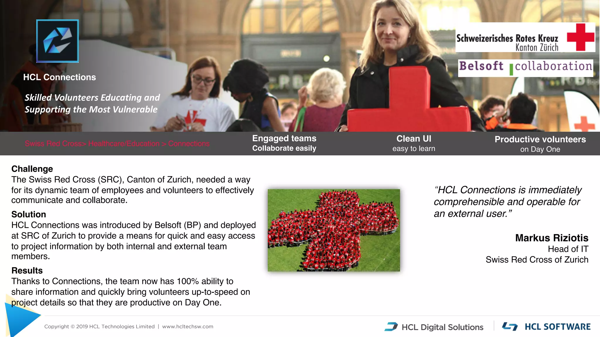 Copyright © 2019 HCL Technologies Limited | www.hcltechsw.com
Swiss Red Cross> Healthcare/Education > Connections
Clean UI
easy to learn
Productive volunteers
on Day One
“HCL Connections is immediately
comprehensible and operable for
an external user.”
Markus Riziotis
Head of IT
Swiss Red Cross of Zurich
Engaged teams
Collaborate easily
Skilled Volunteers Educating and
Supporting the Most Vulnerable
HCL Connections
Challenge
The Swiss Red Cross (SRC), Canton of Zurich, needed a way
for its dynamic team of employees and volunteers to effectively
communicate and collaborate.
Solution
HCL Connections was introduced by Belsoft (BP) and deployed
at SRC of Zurich to provide a means for quick and easy access
to project information by both internal and external team
members.
Results
Thanks to Connections, the team now has 100% ability to
share information and quickly bring volunteers up-to-speed on
project details so that they are productive on Day One.
 