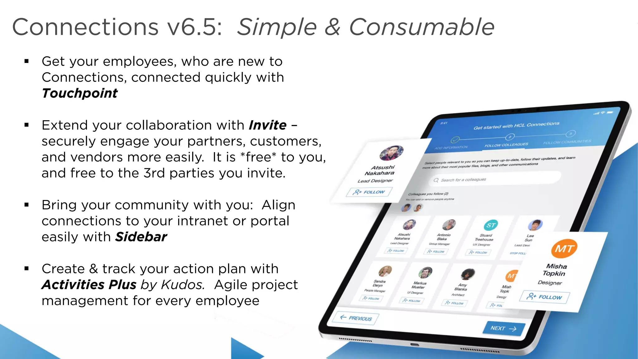 Copyright © 2019 HCL Technologies Limited | www.hcltechsw.com
§ Get your employees, who are new to
Connections, connected quickly with
Touchpoint
§ Extend your collaboration with Invite –
securely engage your partners, customers,
and vendors more easily. It is *free* to you,
and free to the 3rd parties you invite.
§ Bring your community with you: Align
connections to your intranet or portal
easily with Sidebar
§ Create & track your action plan with
Activities Plus by Kudos. Agile project
management for every employee
Connections v6.5: Simple & Consumable
 