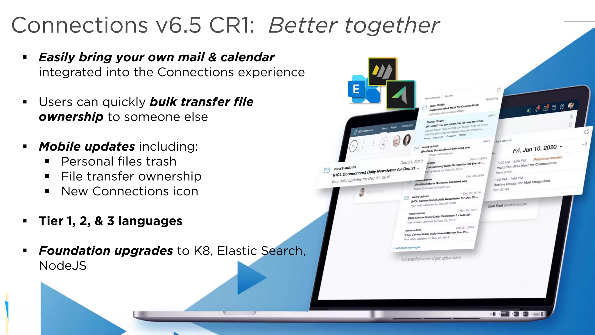 Copyright © 2019 HCL Technologies Limited | www.hcltechsw.com
§ Easily bring your own mail & calendar
integrated into the Connections experience
§ Users can quickly bulk transfer file
ownership to someone else
§ Mobile updates including:
§ Personal files trash
§ File transfer ownership
§ New Connections icon
§ Tier 1, 2, & 3 languages
§ Foundation upgrades to K8, Elastic Search,
NodeJS
Connections v6.5 CR1: Better together
 