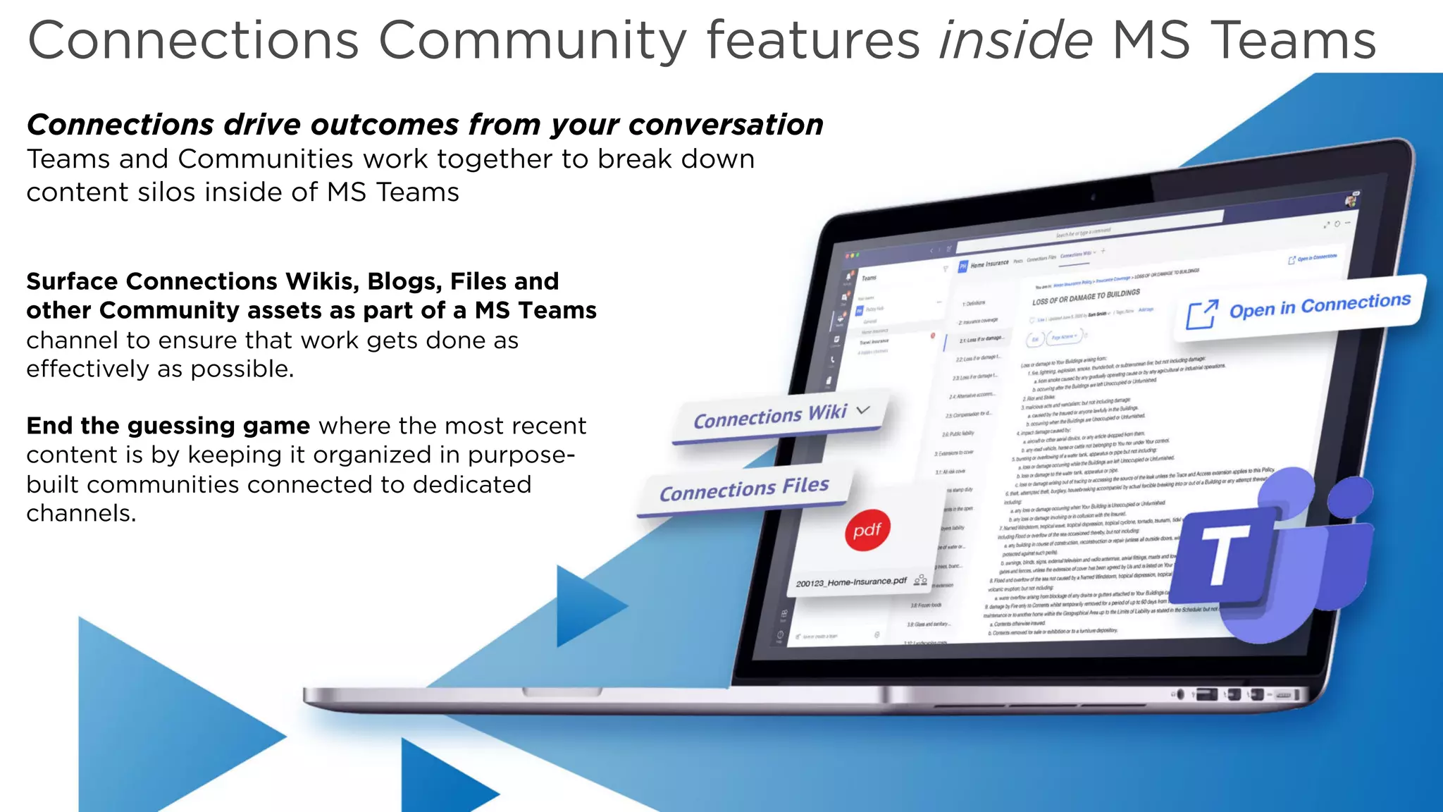 Copyright © 2019 HCL Technologies Limited | www.hcltechsw.com
Connections Community features inside MS Teams
Surface Connections Wikis, Blogs, Files and
other Community assets as part of a MS Teams
channel to ensure that work gets done as
effectively as possible.
End the guessing game where the most recent
content is by keeping it organized in purpose-
built communities connected to dedicated
channels.
Connections drive outcomes from your conversation
Teams and Communities work together to break down
content silos inside of MS Teams
 
