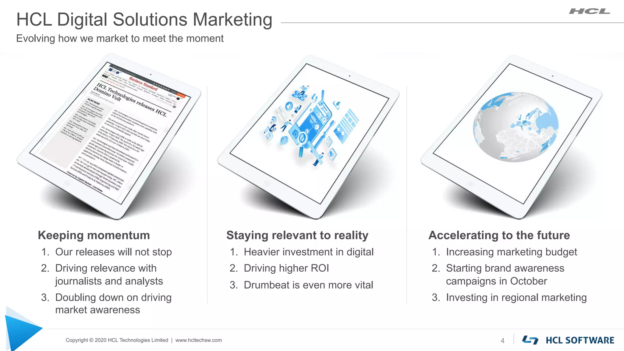 Copyright © 2020 HCL Technologies Limited | www.hcltechsw.com 4
Keeping momentum
1. Our releases will not stop
2. Driving relevance with
journalists and analysts
3. Doubling down on driving
market awareness
Staying relevant to reality
1. Heavier investment in digital
2. Driving higher ROI
3. Drumbeat is even more vital
Accelerating to the future
1. Increasing marketing budget
2. Starting brand awareness
campaigns in October
3. Investing in regional marketing
Digital
HCL Digital Solutions Marketing
Evolving how we market to meet the moment
 