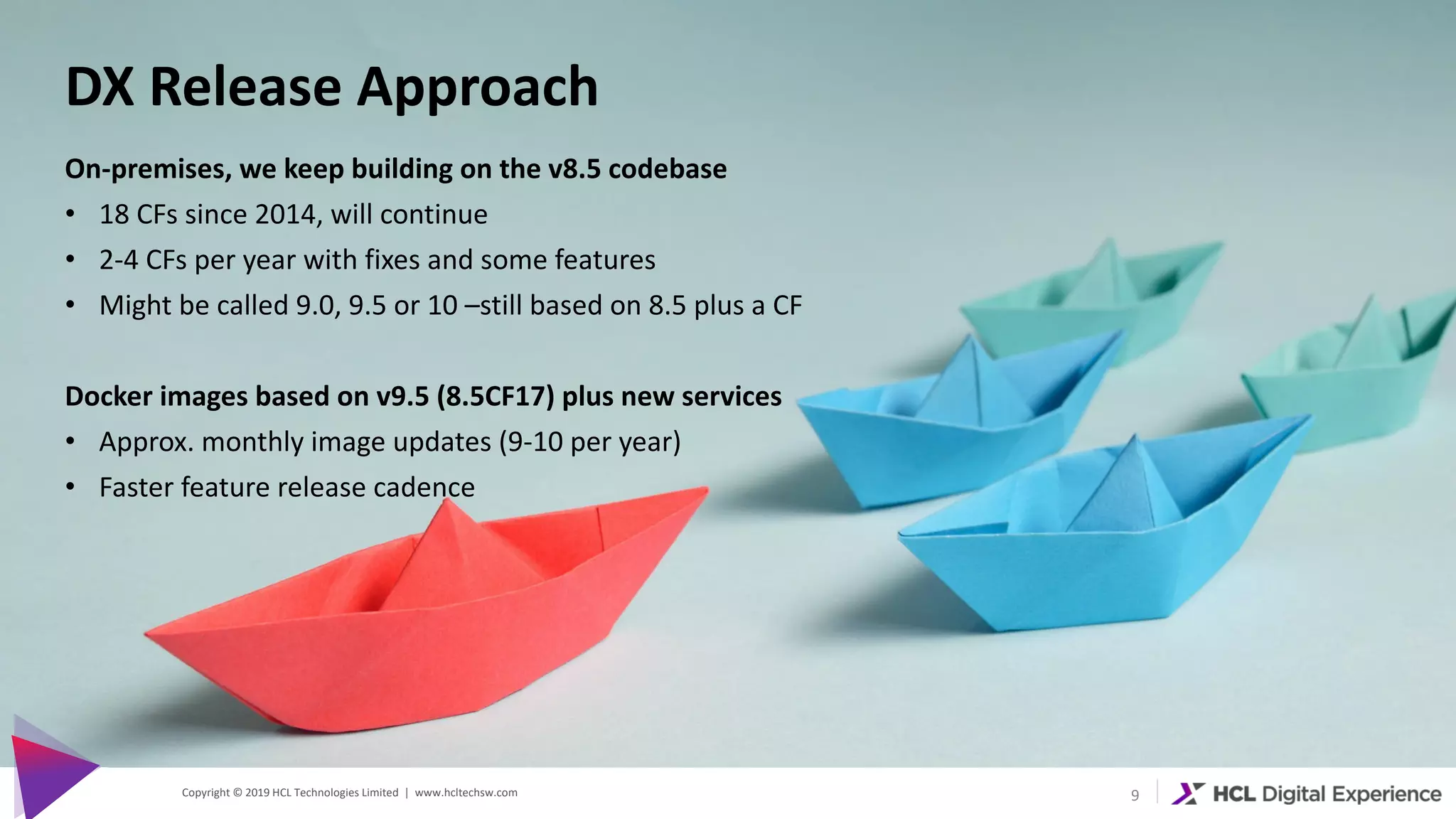 Copyright © 2019 HCL Technologies Limited | www.hcltechsw.com 9
DX Release Approach
On-premises, we keep building on the v8.5 codebase
• 18 CFs since 2014, will continue
• 2-4 CFs per year with fixes and some features
• Might be called 9.0, 9.5 or 10 –still based on 8.5 plus a CF
Docker images based on v9.5 (8.5CF17) plus new services
• Approx. monthly image updates (9-10 per year)
• Faster feature release cadence
 