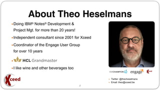 About Theo Heselmans
▪Doing IBM® Notes® Development &
Project Mgt. for more than 20 years!
▪Independent consultant since 2001 for Xceed
▪Coordinator of the Engage User Group
for over 10 years
▪
▪I like wine and other beverages too
▪ Twitter: @theoheselmans
▪ Email: theo@xceed.be
2
 