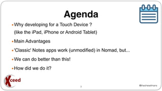 @theoheselmans
Agenda
▪Why developing for a Touch Device ?
(like the iPad, iPhone or Android Tablet)
▪Main Advantages
▪'Classic' Notes apps work (unmodified) in Nomad, but...
▪We can do better than this!
▪How did we do it?
3
 