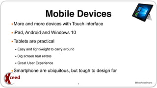 @theoheselmans
Mobile Devices
▪More and more devices with Touch interface
▪iPad, Android and Windows 10
▪Tablets are practical
▪ Easy and lightweight to carry around
▪ Big screen real estate
▪ Great User Experience
▪Smartphone are ubiquitous, but tough to design for
4
 