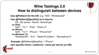 @theoheselmans
▪ Use @Platform for the OS: e.g. "iOS", "Windows/32"
▪ Use @Platform([Specific]) as it returns:
OS : OS version : Device : DeviceType
on iPad:
"iOS" : "13.1" : "iPad" : "iPad11,4"
on iPhone
"iOS" : "13.1" : "iPhone" : "iPhone10,6"
on Windows 10
"Windows/NT" : "6.2" : "Tablet PC Edition" : "ServicePack 0"
Example: @Platform([Specific]) = "iPhone"
▪ Use specific forms / subforms / views per device (or OS)
16
Wine Tastings 2.0
How to distinguish between devices
 