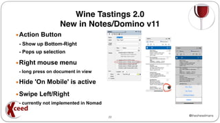 @theoheselmans
Wine Tastings 2.0
New in Notes/Domino v11
▪Action Button
- Show up Bottom-Right
- Pops up selection
▪Right mouse menu
- long press on document in view
▪Hide 'On Mobile' is active
▪Swipe Left/Right
- currently not implemented in Nomad
22
 