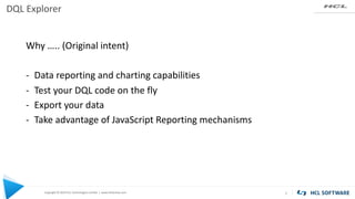 Copyright © 2019 HCL Technologies Limited | www.hcltechsw.com
DQL Explorer
2
Why ….. (Original intent)
- Data reporting and charting capabilities
- Test your DQL code on the fly
- Export your data
- Take advantage of JavaScript Reporting mechanisms
 