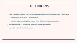 I have a large client project that involves OSGi plugins, deployment instructions, and a dozen NSFs
Maven allows me to create a distribution ZIP
…but this required making binary copies of the NSFs each time they’re updated
It’s time-intensive, it’s error-prone, and binary blobs make Git angry
I set out to automate the whole process
THE ORIGINS
 