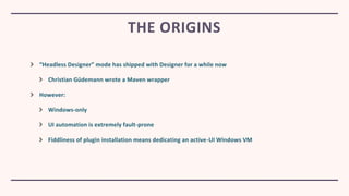 “Headless Designer” mode has shipped with Designer for a while now
Christian Güdemann wrote a Maven wrapper
However:
Windows-only
UI automation is extremely fault-prone
Fiddliness of plugin installation means dedicating an active-UI Windows VM
THE ORIGINS
 