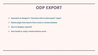 Equivalent to Designer’s “Associate with on-disk project” export
Maven plugin that exports from a local or remote database
Also no Designer required!
Runs locally or using a remote Domino server
ODP EXPORT
 