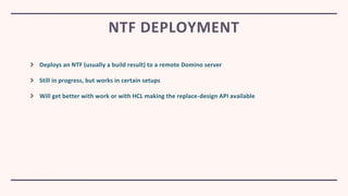 Deploys an NTF (usually a build result) to a remote Domino server
Still in progress, but works in certain setups
Will get better with work or with HCL making the replace-design API available
NTF DEPLOYMENT
 