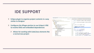 IDE SUPPORT
Eclipse plugin to organize project contents in a way
similar to Designer
Configures the XPages portion to use Eclipse’s PDE
to resolve OSGi and embedded dependencies
Allows for working with Code/Java elements like
a normal Java project
 