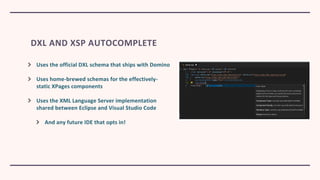 DXL AND XSP AUTOCOMPLETE
Uses the official DXL schema that ships with Domino
Uses home-brewed schemas for the effectively-
static XPages components
Uses the XML Language Server implementation
shared between Eclipse and Visual Studio Code
And any future IDE that opts in!
 