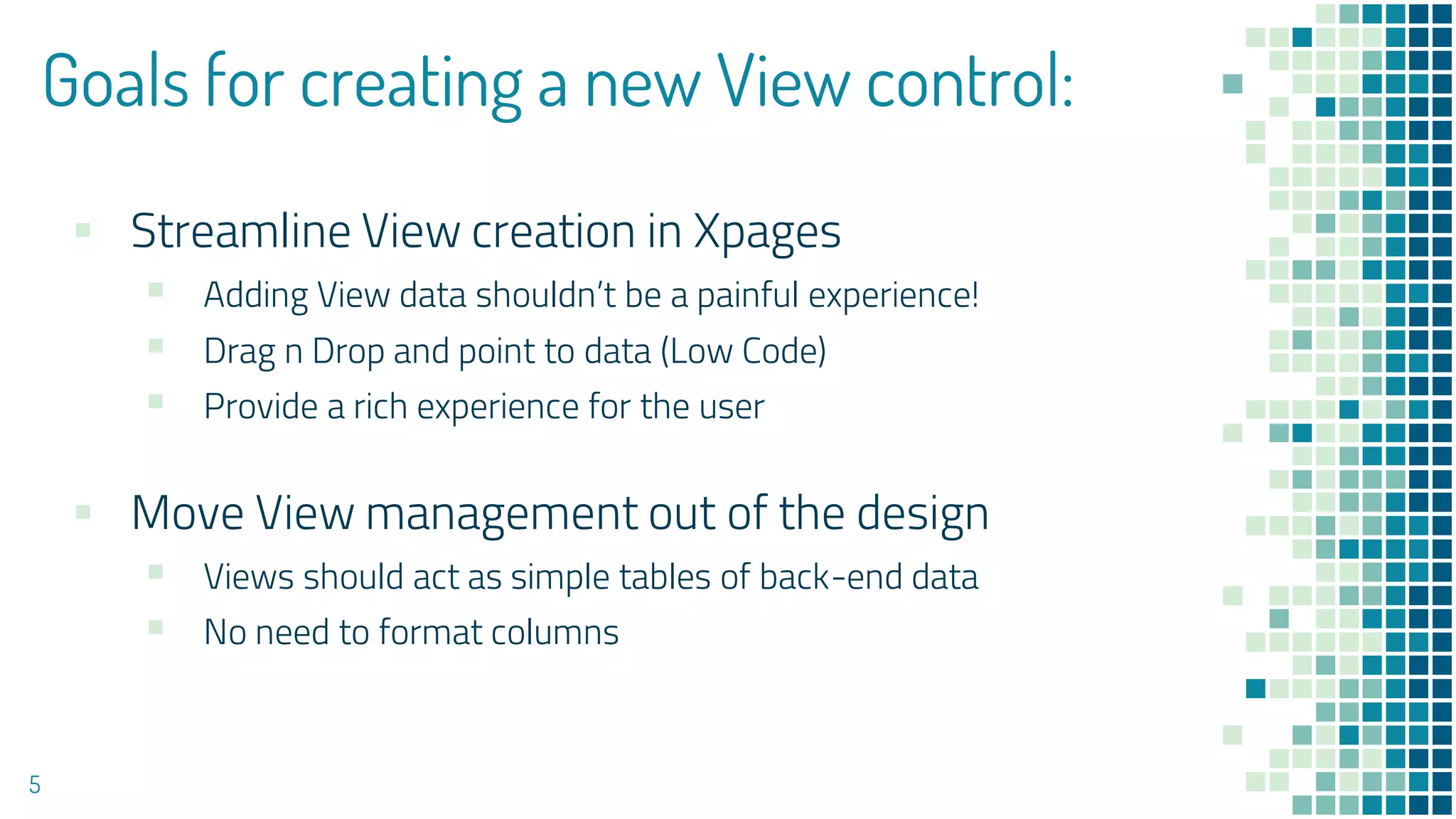 Goals for creating a new View control:
▪ Streamline View creation in Xpages
▪ Adding View data shouldn’t be a painful experience!
▪ Drag n Drop and point to data (Low Code)
▪ Provide a rich experience for the user
▪ Move View management out of the design
▪ Views should act as simple tables of back-end data
▪ No need to format columns
5
 
