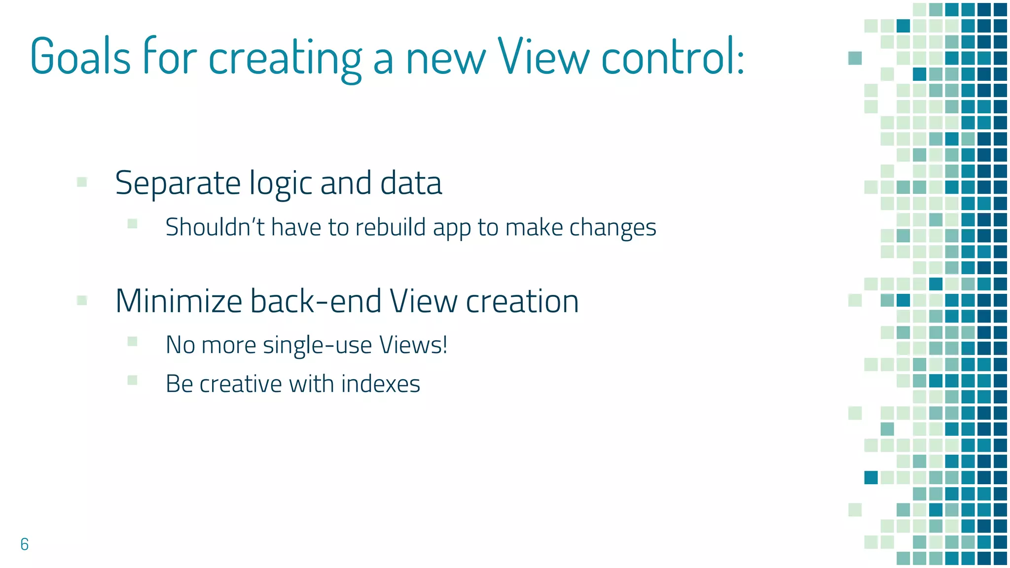 Goals for creating a new View control:
▪ Separate logic and data
▪ Shouldn’t have to rebuild app to make changes
▪ Minimize back-end View creation
▪ No more single-use Views!
▪ Be creative with indexes
6
 