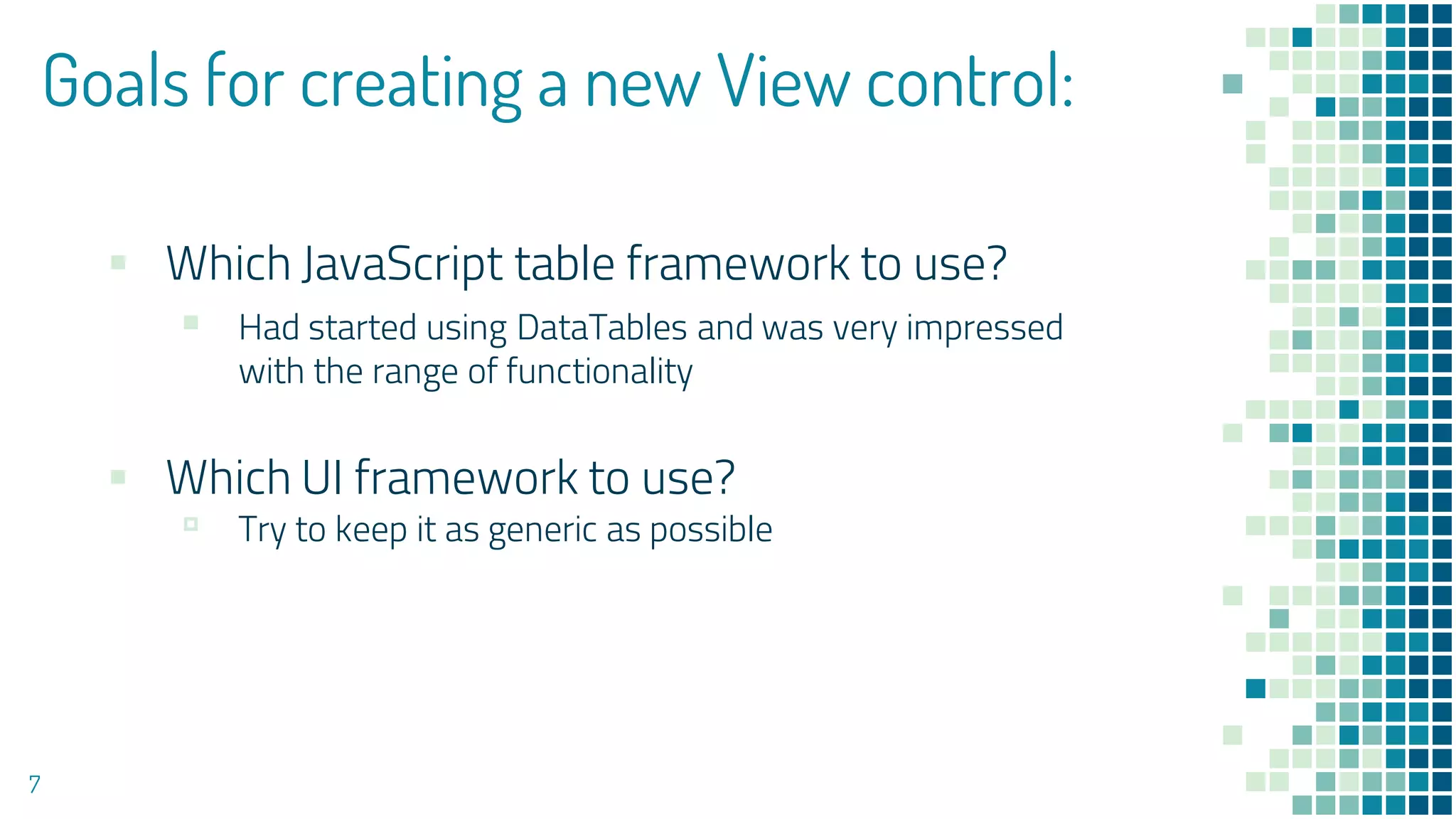 Goals for creating a new View control:
▪ Which JavaScript table framework to use?
▪ Had started using DataTables and was very impressed
with the range of functionality
▪ Which UI framework to use?
▫ Try to keep it as generic as possible
7
 