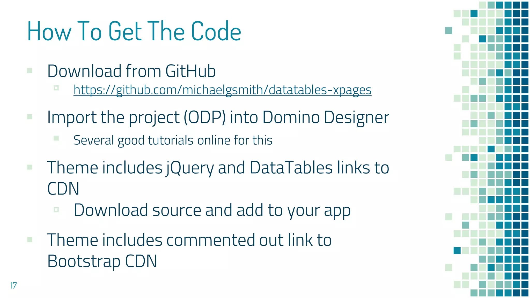 How To Get The Code
▪ Download from GitHub
▫ https://github.com/michaelgsmith/datatables-xpages
▪ Import the project (ODP) into Domino Designer
▪ Several good tutorials online for this
▪ Theme includes jQuery and DataTables links to
CDN
▫ Download source and add to your app
▪ Theme includes commented out link to
Bootstrap CDN
17
 