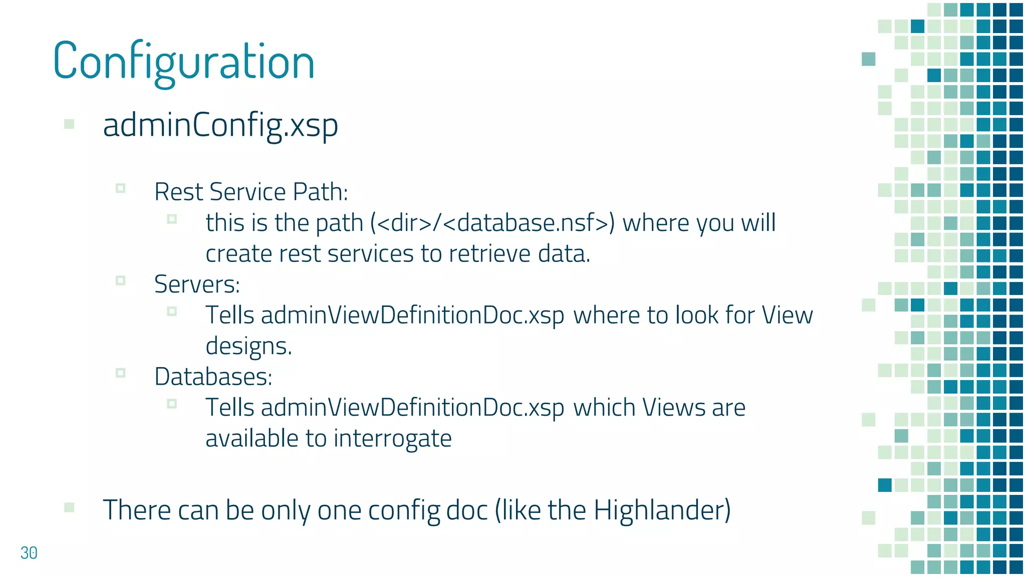 Configuration
30
▪ adminConfig.xsp
▫ Rest Service Path:
▫ this is the path (<dir>/<database.nsf>) where you will
create rest services to retrieve data.
▫ Servers:
▫ Tells adminViewDefinitionDoc.xsp where to look for View
designs.
▫ Databases:
▫ Tells adminViewDefinitionDoc.xsp which Views are
available to interrogate
▪ There can be only one config doc (like the Highlander)
 