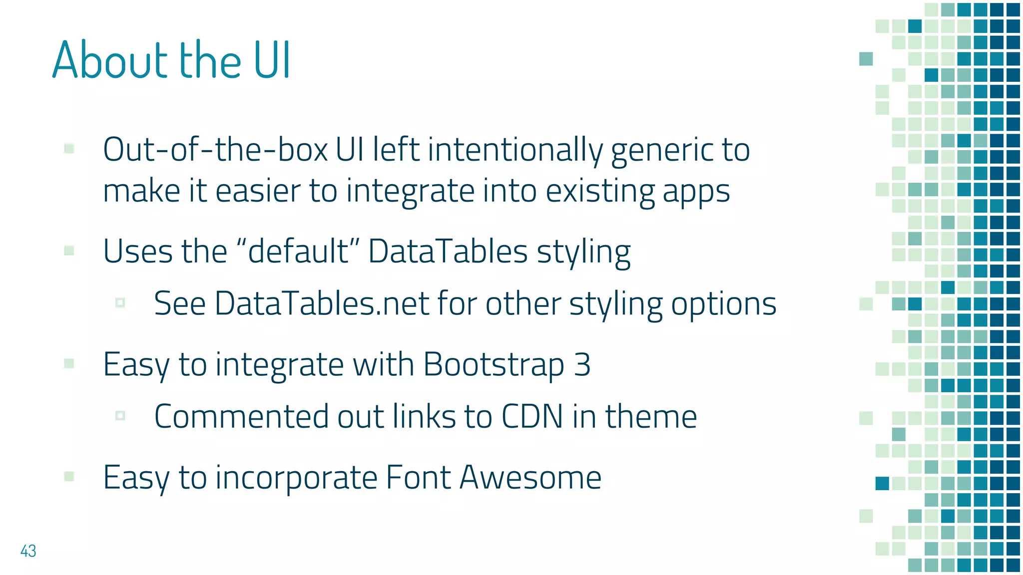 About the UI
43
▪ Out-of-the-box UI left intentionally generic to
make it easier to integrate into existing apps
▪ Uses the “default” DataTables styling
▫ See DataTables.net for other styling options
▪ Easy to integrate with Bootstrap 3
▫ Commented out links to CDN in theme
▪ Easy to incorporate Font Awesome
 