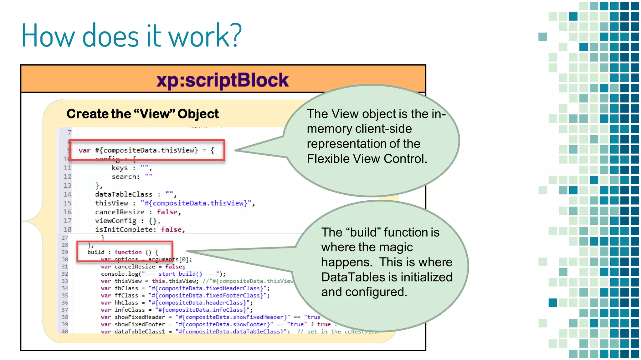How does it work?
Create the “View” Object The View object is the in-
memory client-side
representation of the
Flexible View Control.
The “build” function is
where the magic
happens. This is where
DataTables is initialized
and configured.
 