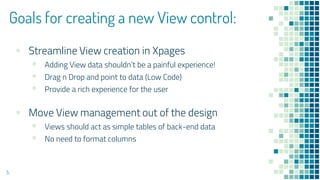 Goals for creating a new View control:
▪ Streamline View creation in Xpages
▪ Adding View data shouldn’t be a painful experience!
▪ Drag n Drop and point to data (Low Code)
▪ Provide a rich experience for the user
▪ Move View management out of the design
▪ Views should act as simple tables of back-end data
▪ No need to format columns
5
 