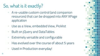 So, what is it exactly?
▪ A re-usable custom control (and companion
resources) that can be dropped into ANY XPage
application
▪ Use as a View, embedded View, Picklist
▪ Built on jQuery and DataTables
▪ Extremely versatile and configurable
▪ Has evolved over the course of about 5 years
▪ Used in Production everyday!
16
 