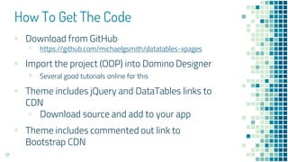 How To Get The Code
▪ Download from GitHub
▫ https://github.com/michaelgsmith/datatables-xpages
▪ Import the project (ODP) into Domino Designer
▪ Several good tutorials online for this
▪ Theme includes jQuery and DataTables links to
CDN
▫ Download source and add to your app
▪ Theme includes commented out link to
Bootstrap CDN
17
 