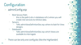 Configuration
30
▪ adminConfig.xsp
▫ Rest Service Path:
▫ this is the path (<dir>/<database.nsf>) where you will
create rest services to retrieve data.
▫ Servers:
▫ Tells adminViewDefinitionDoc.xsp where to look for View
designs.
▫ Databases:
▫ Tells adminViewDefinitionDoc.xsp which Views are
available to interrogate
▪ There can be only one config doc (like the Highlander)
 