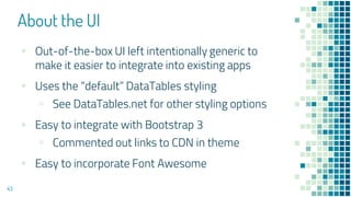 About the UI
43
▪ Out-of-the-box UI left intentionally generic to
make it easier to integrate into existing apps
▪ Uses the “default” DataTables styling
▫ See DataTables.net for other styling options
▪ Easy to integrate with Bootstrap 3
▫ Commented out links to CDN in theme
▪ Easy to incorporate Font Awesome
 