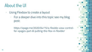 About the UI
46
▪ Using Flexbox to create a layout
▫ For a deeper dive into this topic see my blog
post:
https://xpage.me/2020/04/15/a-flexible-view-control-
for-xpages-part-8-putting-the-flex-in-flexible/
 
