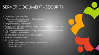 SERVER DOCUMENT - SECURITY
• Groups vs Explicit entries
• Full Access Administrators vs Administrators
• Servers are NOT admins
• Programmability Restrictions
• Compare public keys – Enforce key checking for all Notes users
and Domino servers
• Log public key mismatches – Log key mismatches for all Notes
users and Domino servers
• Check passwords on Notes IDs - Enabled
• Internet authentication
• Server Access
• Create databases & templates, new replicas
• Termination groups
• Trusted Servers
 