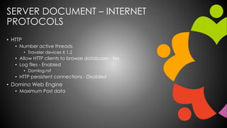 SERVER DOCUMENT – INTERNET
PROTOCOLS
• HTTP
• Number active threads
• Traveler devices X 1.2
• Allow HTTP clients to browse databases - No
• Log files - Enabled
• Domlog.nsf
• HTTP persistent connections - Disabled
• Domino Web Engine
• Maximum Post data
 