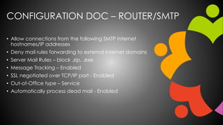 CONFIGURATION DOC – ROUTER/SMTP
• Allow connections from the following SMTP internet
hostnames/IP addresses
• Deny mail rules forwarding to external internet domains
• Server Mail Rules – block .zip, .exe
• Message Tracking – Enabled
• SSL negotiated over TCP/IP port - Enabled
• Out-of-Office type – Service
• Automatically process dead mail - Enabled
 