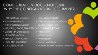 CONFIGURATION DOC – NOTES.INI
WHY THE CONFIGURATION DOCUMENT?
• HTTPJVMMaxHeapSize
• JavaUse64BitJVM
• TNEFEnableConversion
• NIF_VIEW_USAGE_ENABLED
• Create_R*_Databases
• UPDATERS=#CPUs
• REPLICATORS=#CPUs
• LOG_REPLICATION=1
• LOG_SESSIONS=1
• LOG_VIEW_EVENTS=1
• HTTPDisableMethods=Trace
• Cluster_Admin_On
• D10_ENABLE_REPAIR
• FTBasePath
• NIFNSFEnable
• NIFBasepath
• Debug variables
• MailFileDisableCompactAbort=1
 