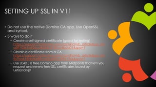 SETTING UP SSL IN V11
• Do not use the native Domino CA app. Use OpenSSL
and kyrtool.
• 3 ways to do it
• Create a self si...