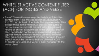 WHITELIST ACTIVE CONTENT FILTER
(ACF) FOR INOTES AND VERSE
• The ACF is used to remove potentially harmful active
content from HTML messages such as JavaScript™,
Java™, and ActiveX. A whitelist filter removes all entities
except those in the whitelist. A blacklist filter (used in
previous releases and still the default in this release)
retains all entities except those in the blacklist. Blacklist
filters need to be continuously maintained to guard
against threats from new markup patterns. Whitelist
filters are considered a best practice because they are
explicit about the patterns that are allowed. ACF is
available for iNotes and Verse, it does not apply to the
Notes client.
 