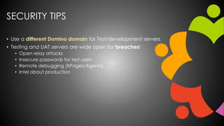 SECURITY TIPS
• Use a different Domino domain for Test/development servers
• Testing and UAT servers are wide open for breaches!
• Open relay attacks
• Insecure passwords for test users
• Remote debugging (XPages/Agents)
• Intel about production
 