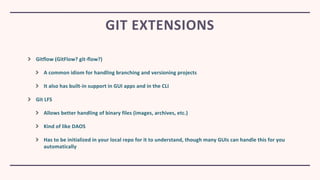 Gitflow (GitFlow? git-flow?)
A common idiom for handling branching and versioning projects
It also has built-in support in GUI apps and in the CLI
Git LFS
Allows better handling of binary files (images, archives, etc.)
Kind of like DAOS
Has to be initialized in your local repo for it to understand, though many GUIs can handle this for you
automatically
GIT EXTENSIONS
 