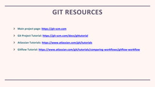 Main project page: https://git-scm.com
Git Project Tutorial: https://git-scm.com/docs/gittutorial
Atlassian Tutorials: https://www.atlassian.com/git/tutorials
Gitflow Tutorial: https://www.atlassian.com/git/tutorials/comparing-workflows/gitflow-workflow
GIT RESOURCES
 