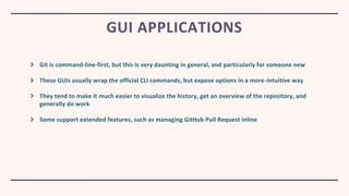 Git is command-line-first, but this is very daunting in general, and particularly for someone new
These GUIs usually wrap the official CLI commands, but expose options in a more-intuitive way
They tend to make it much easier to visualize the history, get an overview of the repository, and
generally do work
Some support extended features, such as managing GitHub Pull Request inline
GUI APPLICATIONS
 