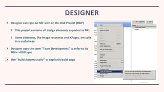 Designer can sync an NSF with an On-Disk Project (ODP)
This project contains all design elements exported as DXL
Some elements, like image resources and XPages, are split
in a useful way
Designer uses the term "Team Development" to refer to its
NSF<->ODP sync
Use "Build Automatically" or explicitly build apps
DESIGNER
 