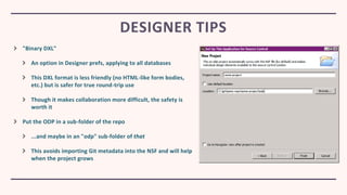 "Binary DXL"
An option in Designer prefs, applying to all databases
This DXL format is less friendly (no HTML-like form bodies,
etc.) but is safer for true round-trip use
Though it makes collaboration more difficult, the safety is
worth it
Put the ODP in a sub-folder of the repo
...and maybe in an "odp" sub-folder of that
This avoids importing Git metadata into the NSF and will help
when the project grows
DESIGNER TIPS
 