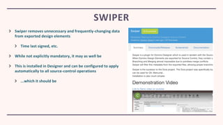 Swiper removes unnecessary and frequently-changing data
from exported design elements
Time last signed, etc.
While not explicitly mandatory, it may as well be
This is installed in Designer and can be configured to apply
automatically to all source-control operations
...which it should be
SWIPER
 