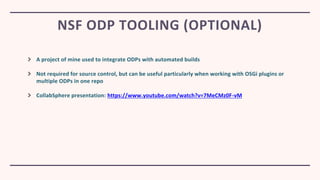 A project of mine used to integrate ODPs with automated builds
Not required for source control, but can be useful particularly when working with OSGi plugins or
multiple ODPs in one repo
CollabSphere presentation: https://www.youtube.com/watch?v=7MeCMz0F-vM
NSF ODP TOOLING (OPTIONAL)
 