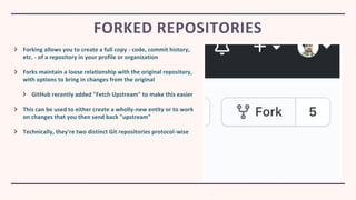 Forking allows you to create a full copy - code, commit history,
etc. - of a repository in your profile or organization
Forks maintain a loose relationship with the original repository,
with options to bring in changes from the original
GitHub recently added "Fetch Upstream" to make this easier
This can be used to either create a wholly-new entity or to work
on changes that you then send back "upstream"
Technically, they're two distinct Git repositories protocol-wise
FORKED REPOSITORIES
 