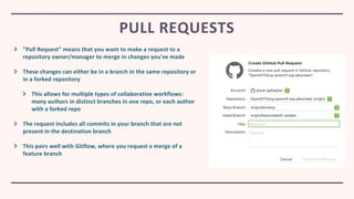 "Pull Request" means that you want to make a request to a
repository owner/manager to merge in changes you've made
These changes can either be in a branch in the same repository or
in a forked repository
This allows for multiple types of collaborative workflows:
many authors in distinct branches in one repo, or each author
with a forked repo
The request includes all commits in your branch that are not
present in the destination branch
This pairs well with Gitflow, where you request a merge of a
feature branch
PULL REQUESTS
 